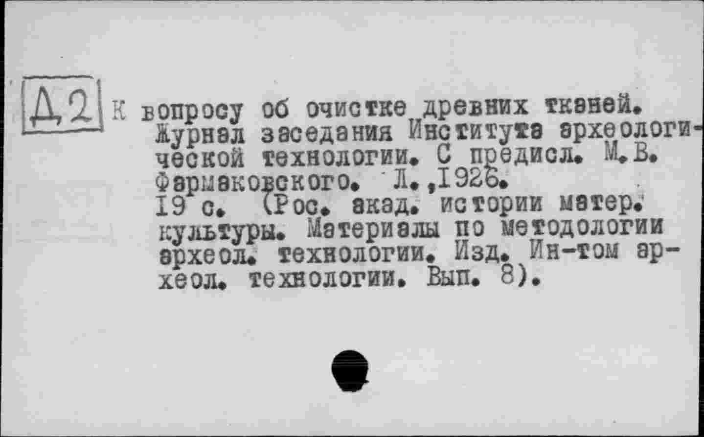 ﻿К вопросу об очистке древних ТК8НЄЙ.
Журнал заседания Института археологи ческой технологии. С предисл. М.В. Фармаковского. Л. ,1926.
19 с. (Рос. акад, истории матер.' культуры. Материалы по методологии археол. технологии. Изд. Ин-том ар-хеол. технологии. Вып. 8).